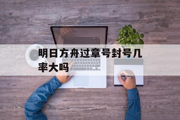 明日方舟过章号封号几率大吗