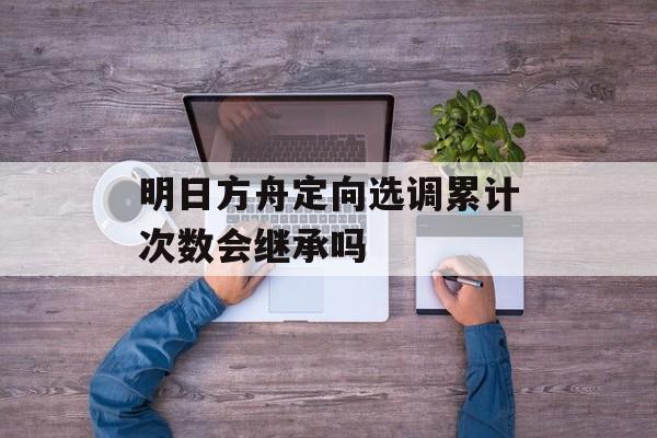 明日方舟定向选调累计次数会继承吗