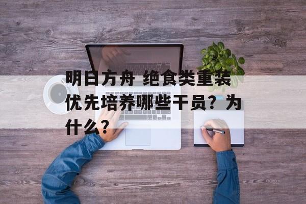 明日方舟 绝食类重装优先培养哪些干员？为什么？