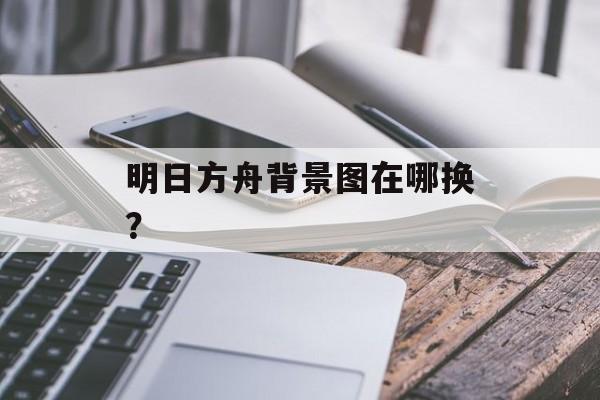明日方舟背景图在哪换？