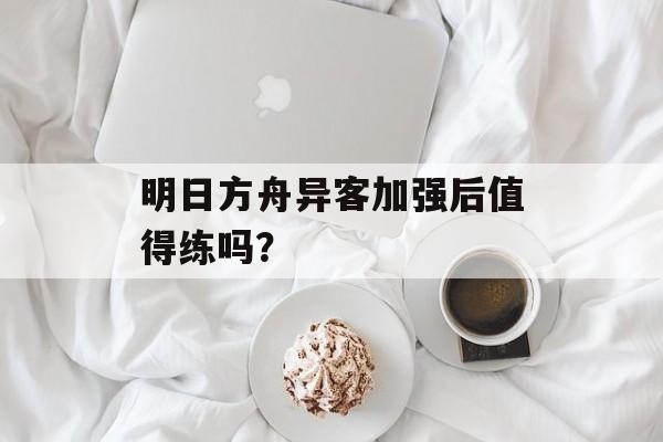 明日方舟异客加强后值得练吗？