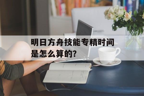 明日方舟技能专精时间是怎么算的？
