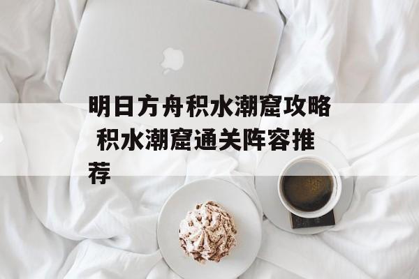 明日方舟积水潮窟攻略 积水潮窟通关阵容推荐
