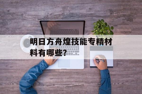 明日方舟煌技能专精材料有哪些？