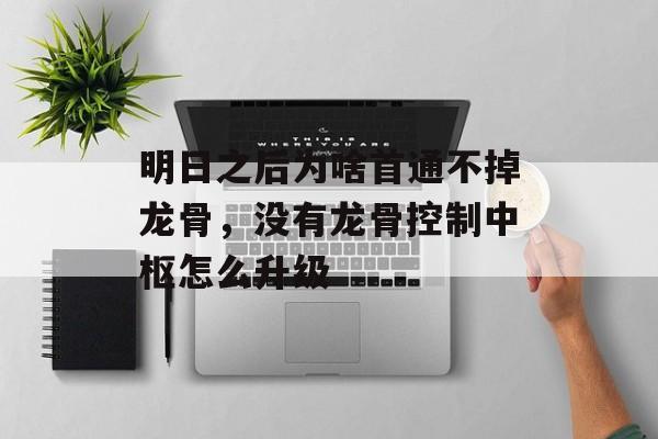 明日之后为啥首通不掉龙骨，没有龙骨控制中枢怎么升级