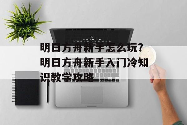 明日方舟新手怎么玩？明日方舟新手入门冷知识教学攻略