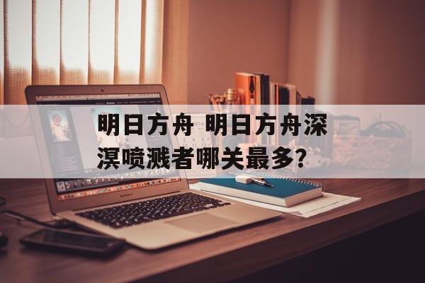 明日方舟 明日方舟深溟喷溅者哪关最多？