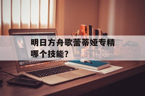 明日方舟歌蕾蒂娅专精哪个技能？