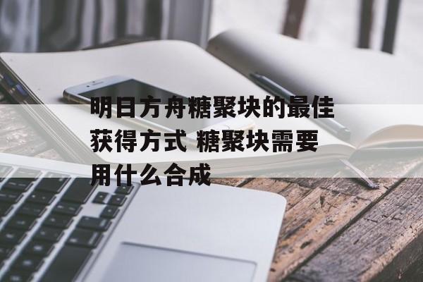 明日方舟糖聚块的最佳获得方式 糖聚块需要用什么合成