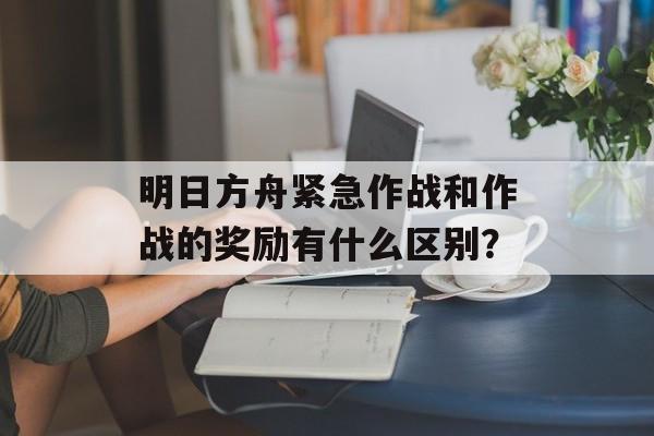 明日方舟紧急作战和作战的奖励有什么区别？