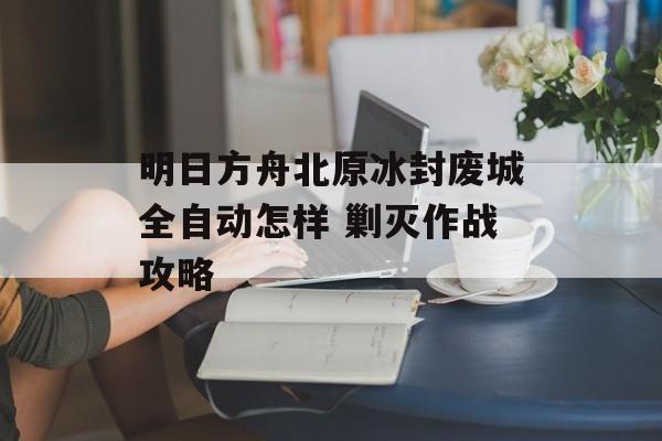 明日方舟北原冰封废城全自动怎样 剿灭作战攻略