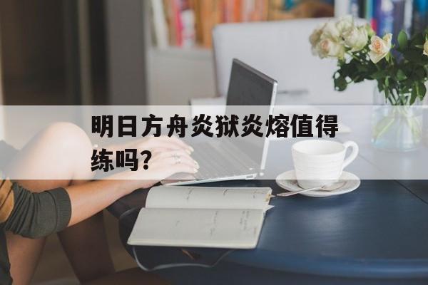 明日方舟炎狱炎熔值得练吗？