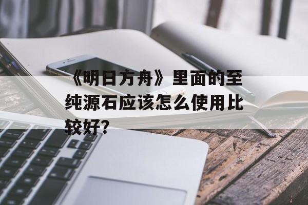 《明日方舟》里面的至纯源石应该怎么使用比较好？