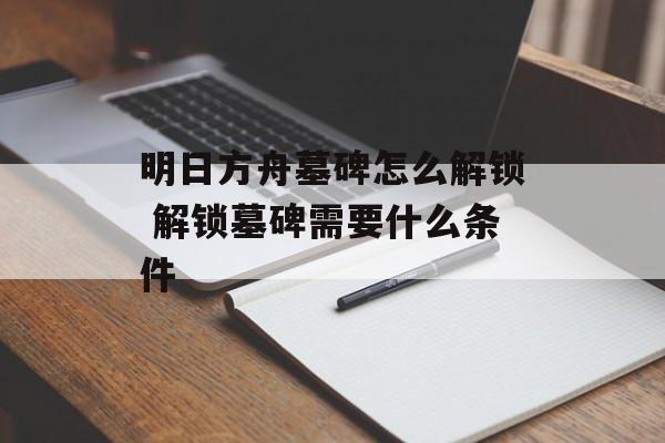 明日方舟墓碑怎么解锁 解锁墓碑需要什么条件