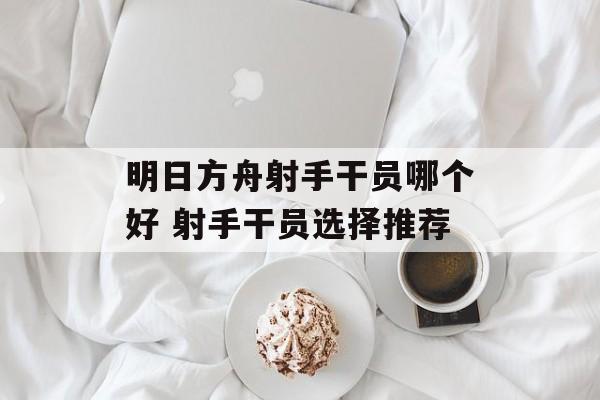 明日方舟射手干员哪个好 射手干员选择推荐