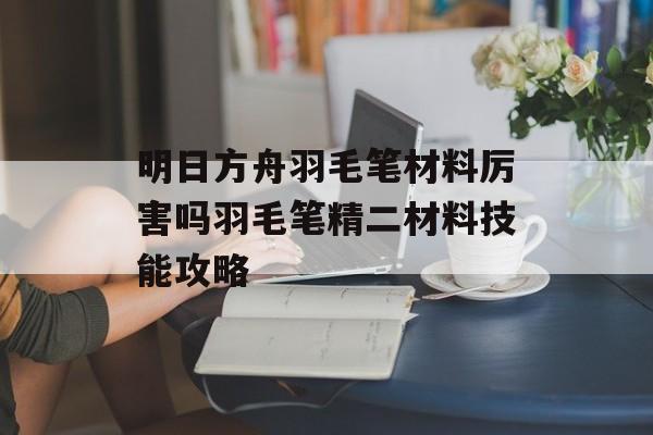 明日方舟羽毛笔材料厉害吗羽毛笔精二材料技能攻略