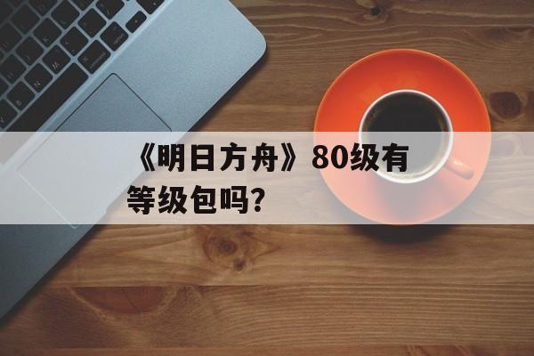 《明日方舟》80级有等级包吗？