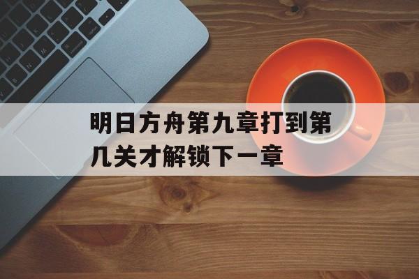 明日方舟第九章打到第几关才解锁下一章