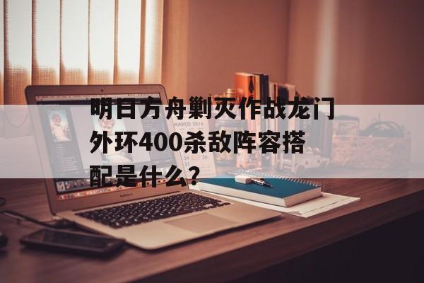明日方舟剿灭作战龙门外环400杀敌阵容搭配是什么？