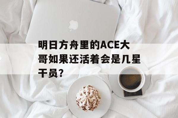 明日方舟里的ACE大哥如果还活着会是几星干员？