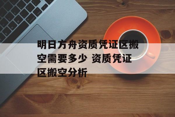明日方舟资质凭证区搬空需要多少 资质凭证区搬空分析