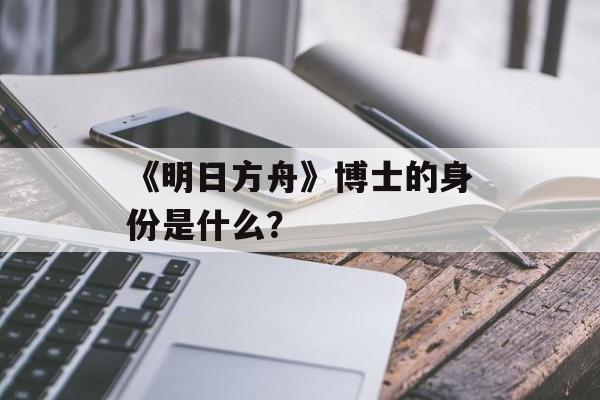 《明日方舟》博士的身份是什么？