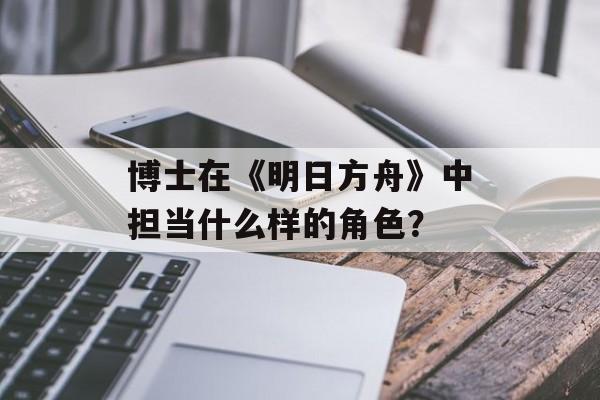 博士在《明日方舟》中担当什么样的角色？