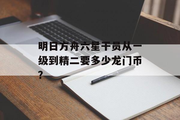 明日方舟六星干员从一级到精二要多少龙门币？