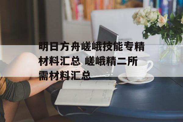 明日方舟嵯峨技能专精材料汇总 嵯峨精二所需材料汇总