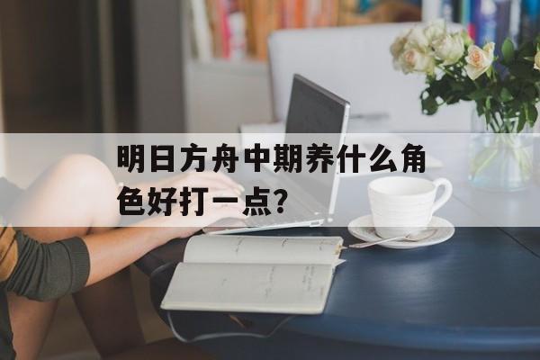 明日方舟中期养什么角色好打一点？