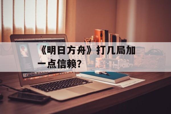 《明日方舟》打几局加一点信赖？