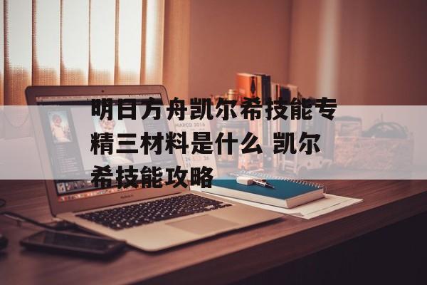 明日方舟凯尔希技能专精三材料是什么 凯尔希技能攻略