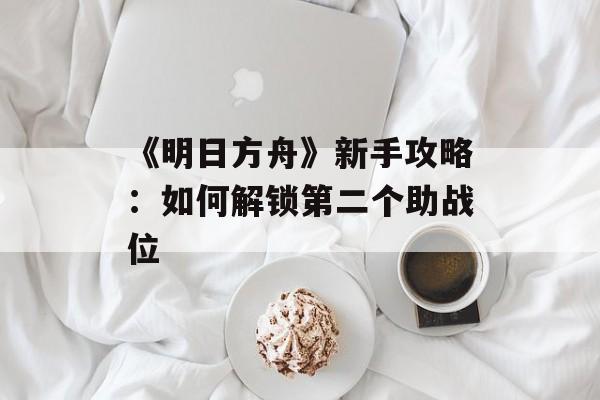 《明日方舟》新手攻略：如何解锁第二个助战位