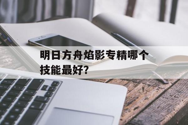 明日方舟焰影专精哪个技能最好？