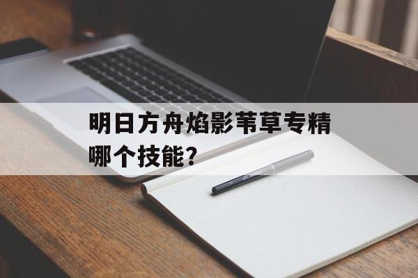 明日方舟焰影苇草专精哪个技能？