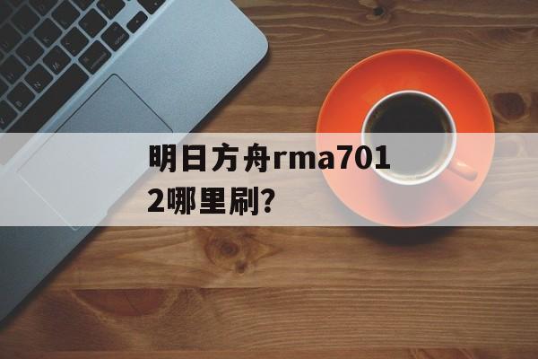 明日方舟rma7012哪里刷？